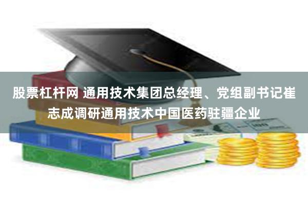 股票杠杆网 通用技术集团总经理、党组副书记崔志成调研通用技术中国医药驻疆企业