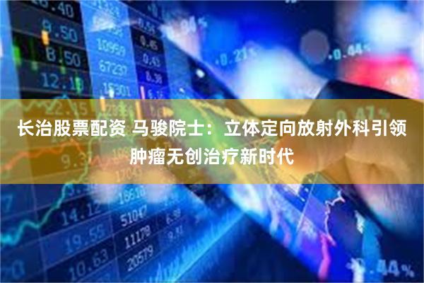 长治股票配资 马骏院士：立体定向放射外科引领肿瘤无创治疗新时代