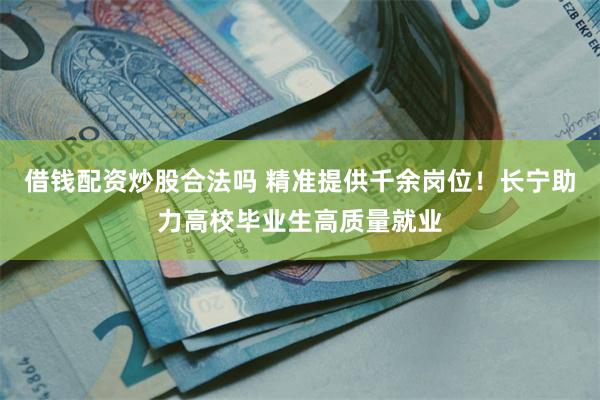 借钱配资炒股合法吗 精准提供千余岗位！长宁助力高校毕业生高质量就业