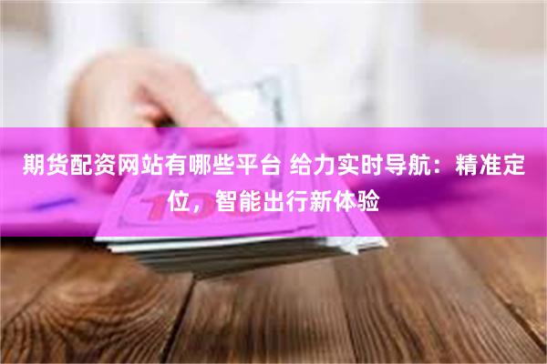 期货配资网站有哪些平台 给力实时导航：精准定位，智能出行新体验