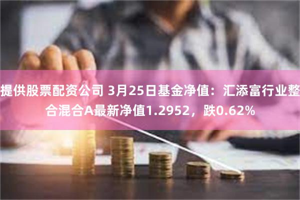 提供股票配资公司 3月25日基金净值：汇添富行业整合混合A最新净值1.2952，跌0.62%