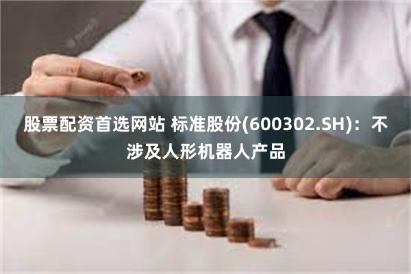 股票配资首选网站 标准股份(600302.SH)：不涉及人形机器人产品