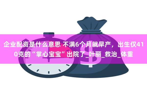 企业配资是什么意思 不满6个月就早产，出生仅410克的“掌心宝宝”出院了_叶丽_救治_体重
