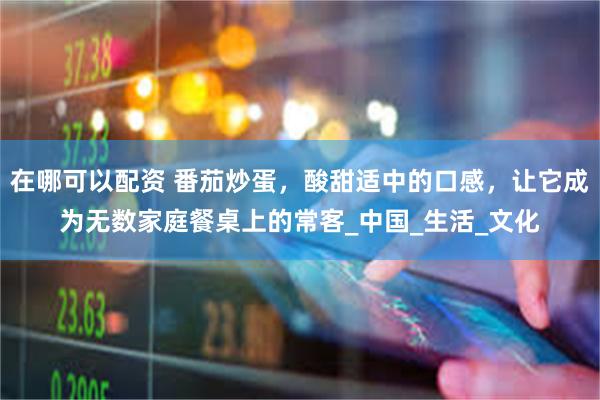 在哪可以配资 番茄炒蛋，酸甜适中的口感，让它成为无数家庭餐桌上的常客_中国_生活_文化