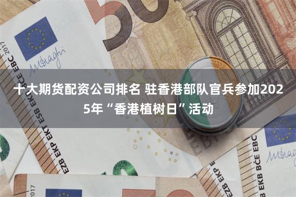 十大期货配资公司排名 驻香港部队官兵参加2025年“香港植树日”活动