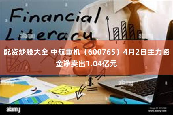 配资炒股大全 中航重机（600765）4月2日主力资金净卖出1.04亿元