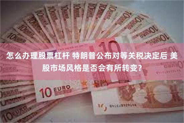怎么办理股票杠杆 特朗普公布对等关税决定后 美股市场风格是否会有所转变？