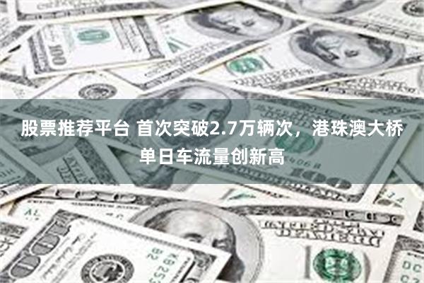 股票推荐平台 首次突破2.7万辆次，港珠澳大桥单日车流量创新高