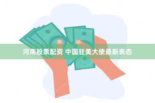 河南股票配资 中国驻美大使最新表态