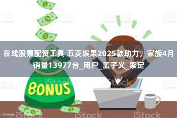 在线股票配资工具 五菱缤果2025款助力，家族4月销量13977台_用户_孟子义_紫定