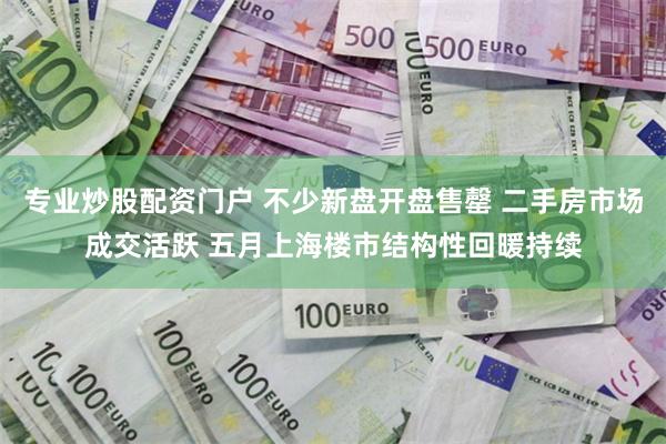 专业炒股配资门户 不少新盘开盘售罄 二手房市场成交活跃 五月上海楼市结构性回暖持续