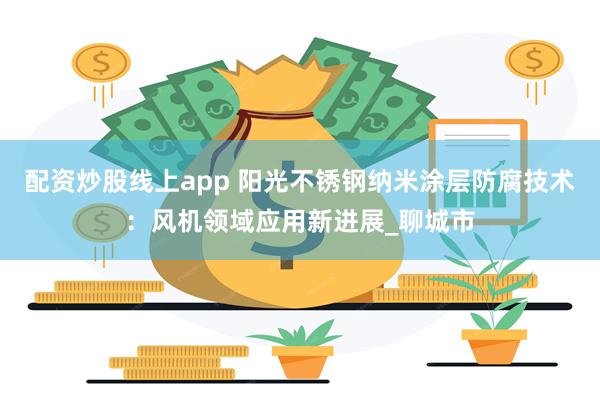 配资炒股线上app 阳光不锈钢纳米涂层防腐技术：风机领域应用新进展_聊城市