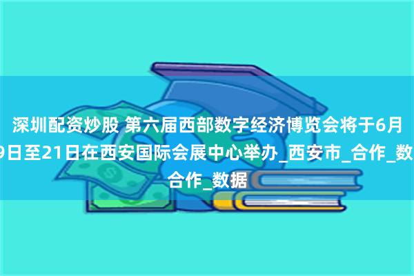 深圳配资炒股 第六届西部数字经济博览会将于6月19日至21日在西安国际会展中心举办_西安市_合作_数据