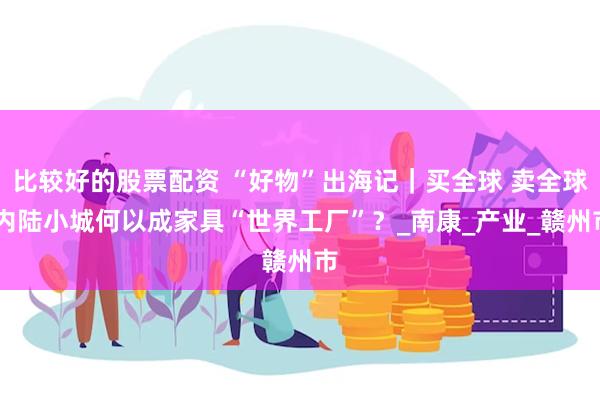 比较好的股票配资 “好物”出海记｜买全球 卖全球 内陆小城何以成家具“世界工厂”？_南康_产业_赣州市