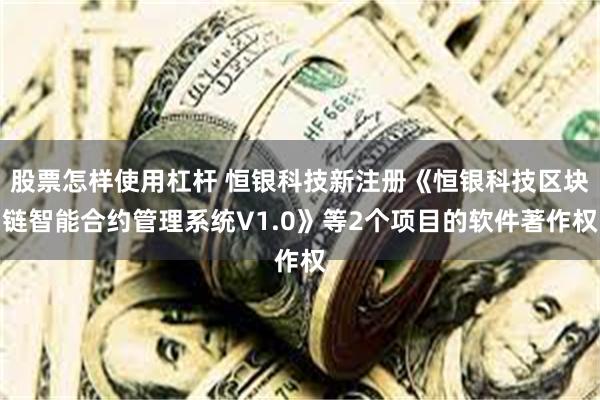 股票怎样使用杠杆 恒银科技新注册《恒银科技区块链智能合约管理系统V1.0》等2个项目的软件著作权