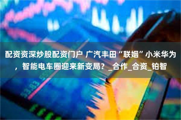 配资资深炒股配资门户 广汽丰田“联姻”小米华为，智能电车圈迎来新变局？_合作_合资_铂智