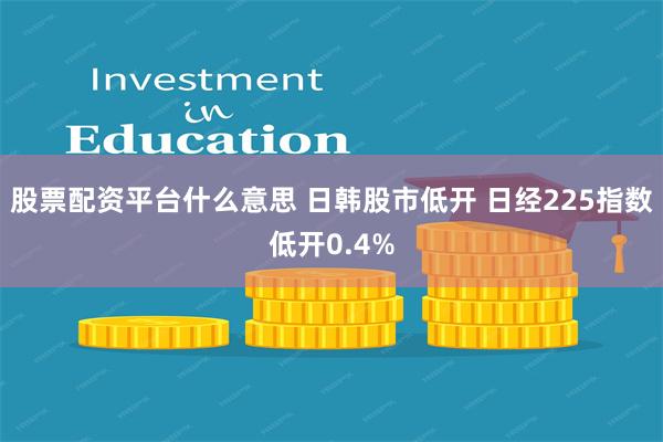 股票配资平台什么意思 日韩股市低开 日经225指数低开0.4%