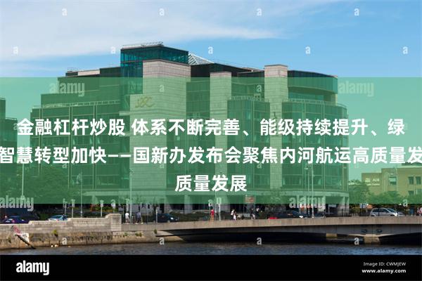 金融杠杆炒股 体系不断完善、能级持续提升、绿色智慧转型加快——国新办发布会聚焦内河航运高质量发展
