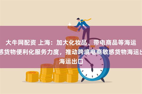 大牛网配资 上海：加大化妆品、带电商品等海运敏感货物便利化服务力度，推动跨境电商敏感货物海运出口