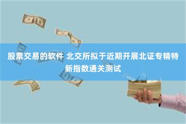 股票交易的软件 北交所拟于近期开展北证专精特新指数通关测试