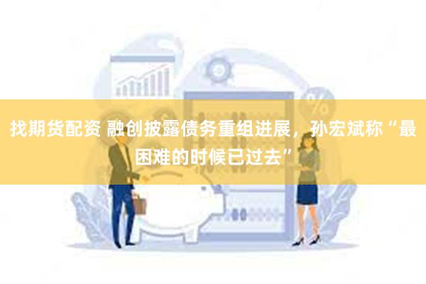 找期货配资 融创披露债务重组进展，孙宏斌称“最困难的时候已过去”