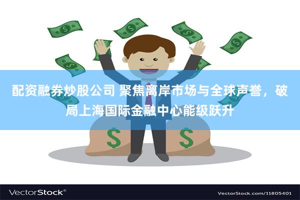 配资融券炒股公司 聚焦离岸市场与全球声誉，破局上海国际金融中心能级跃升