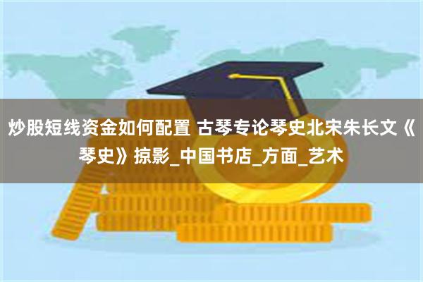 炒股短线资金如何配置 古琴专论琴史北宋朱长文《琴史》掠影_中国书店_方面_艺术