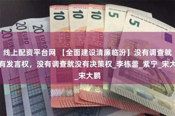 线上配资平台网 【全面建设清廉临汾】没有调查就没有发言权，没有调查就没有决策权_李栋蕾_紫宁_宋大鹏