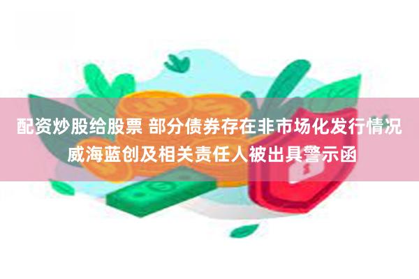 配资炒股给股票 部分债券存在非市场化发行情况 威海蓝创及相关责任人被出具警示函