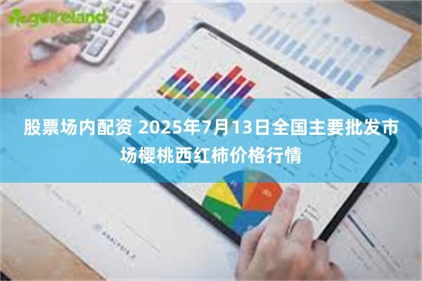 股票场内配资 2025年7月13日全国主要批发市场樱桃西红柿价格行情