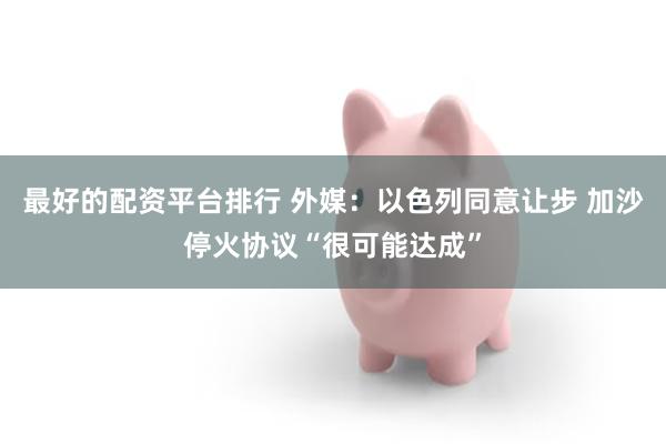 最好的配资平台排行 外媒：以色列同意让步 加沙停火协议“很可能达成”