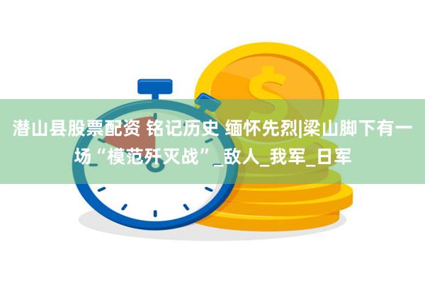 潜山县股票配资 铭记历史 缅怀先烈|梁山脚下有一场“模范歼灭战”_敌人_我军_日军