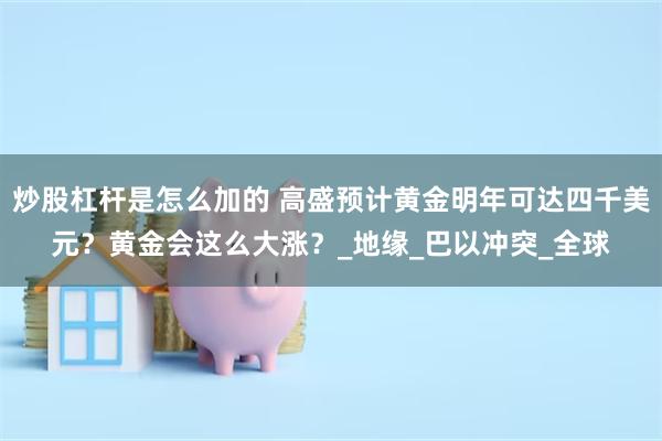 炒股杠杆是怎么加的 高盛预计黄金明年可达四千美元？黄金会这么大涨？_地缘_巴以冲突_全球