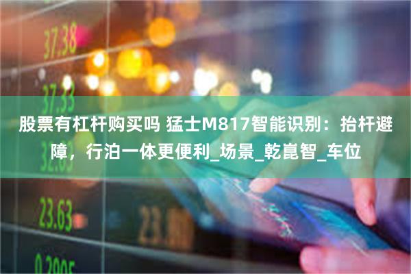 股票有杠杆购买吗 猛士M817智能识别：抬杆避障，行泊一体更便利_场景_乾崑智_车位