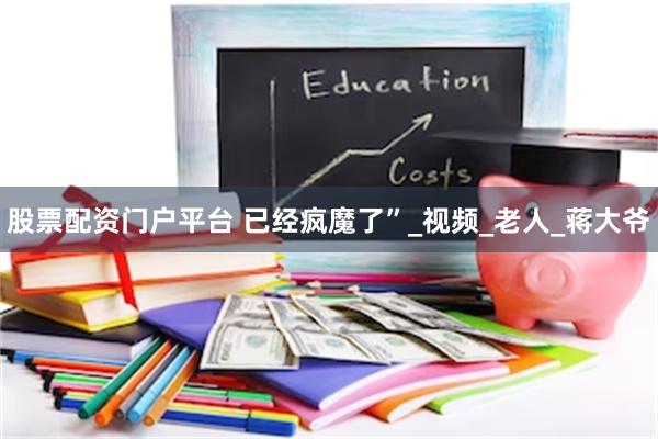 股票配资门户平台 已经疯魔了”_视频_老人_蒋大爷