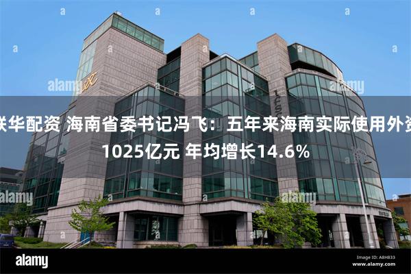 联华配资 海南省委书记冯飞：五年来海南实际使用外资1025亿元 年均增长14.6%