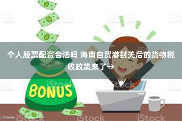 个人股票配资合法吗 海南自贸港封关后的货物税收政策来了→