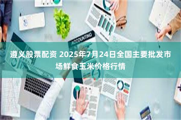 遵义股票配资 2025年7月24日全国主要批发市场鲜食玉米价格行情