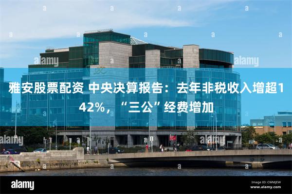 雅安股票配资 中央决算报告：去年非税收入增超142%，“三公”经费增加