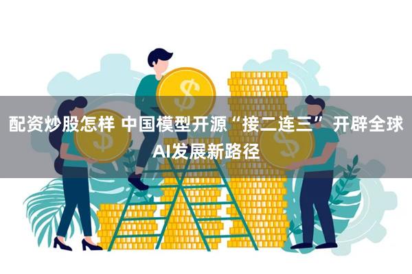 配资炒股怎样 中国模型开源“接二连三” 开辟全球AI发展新路径