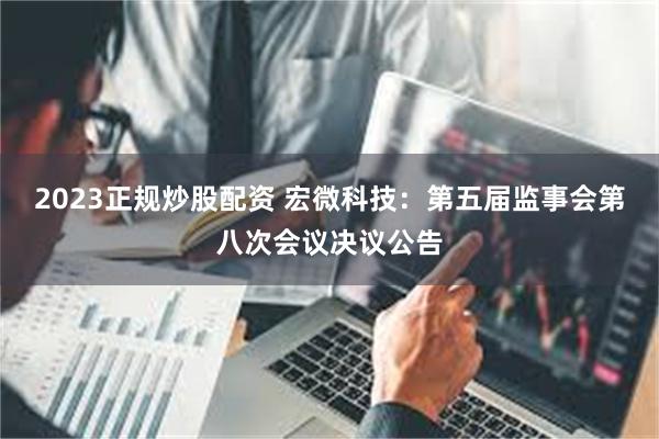 2023正规炒股配资 宏微科技：第五届监事会第八次会议决议公告