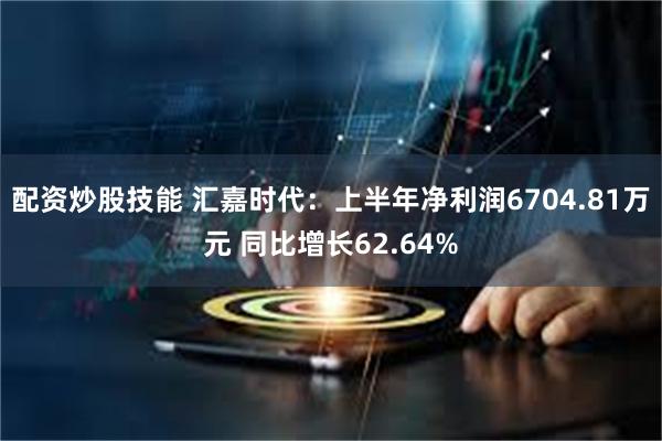 配资炒股技能 汇嘉时代：上半年净利润6704.81万元 同比增长62.64%