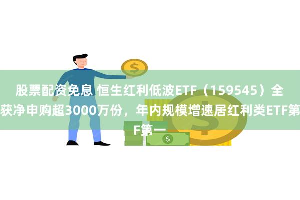 股票配资免息 恒生红利低波ETF（159545）全天获净申购超3000万份，年内规模增速居红利类ETF第一
