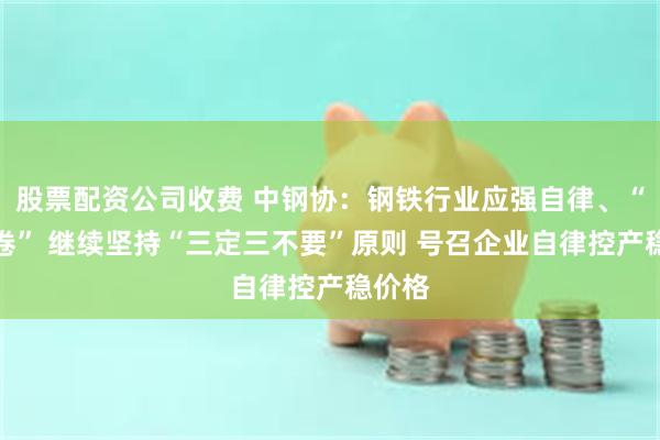 股票配资公司收费 中钢协：钢铁行业应强自律、“反内卷” 继续坚持“三定三不要”原则 号召企业自律控产稳价格