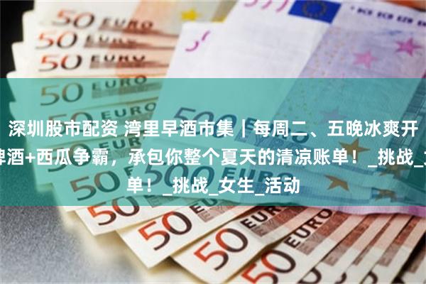 深圳股市配资 湾里早酒市集｜每周二、五晚冰爽开席！1元啤酒+西瓜争霸，承包你整个夏天的清凉账单！_挑战_女生_活动