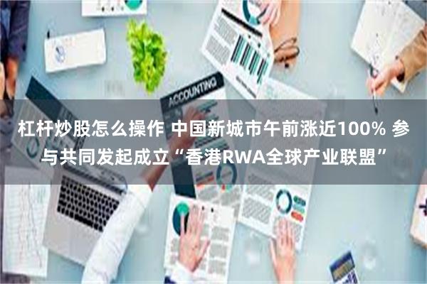 杠杆炒股怎么操作 中国新城市午前涨近100% 参与共同发起成立“香港RWA全球产业联盟”