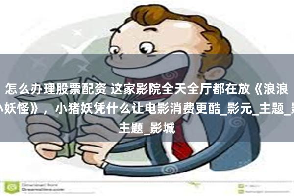 怎么办理股票配资 这家影院全天全厅都在放《浪浪山小妖怪》，小猪妖凭什么让电影消费更酷_影元_主题_影城