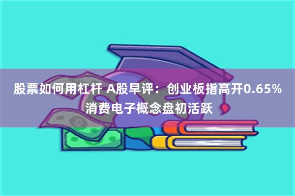 股票如何用杠杆 A股早评：创业板指高开0.65% 消费电子概念盘初活跃