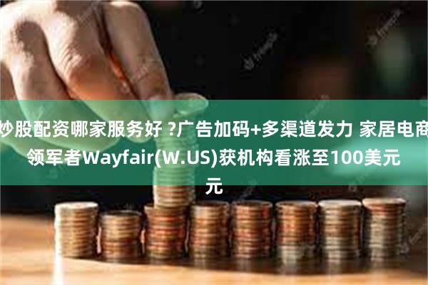 炒股配资哪家服务好 ?广告加码+多渠道发力 家居电商领军者Wayfair(W.US)获机构看涨至100美元