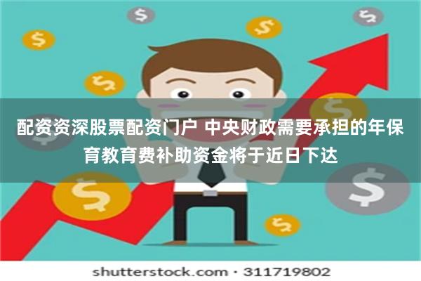 配资资深股票配资门户 中央财政需要承担的年保育教育费补助资金将于近日下达